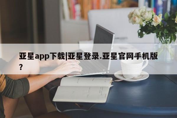 亚星网页 亚星会员平台亚星app下载|亚星登录.亚星官网手机版？