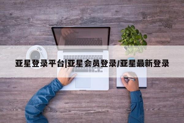 亚星网页 亚星会员平台亚星登录平台|亚星会员登录/亚星最新登录