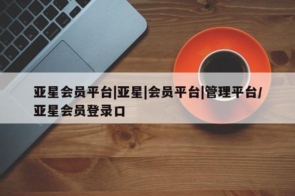亚星网页 亚星会员平台亚星会员平台|亚星|会员平台|管理平台/亚星会员登录口