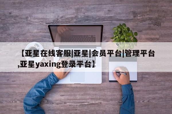 亚星网页 亚星会员平台【亚星在线客服|亚星|会员平台|管理平台,亚星yaxing登录平台】
