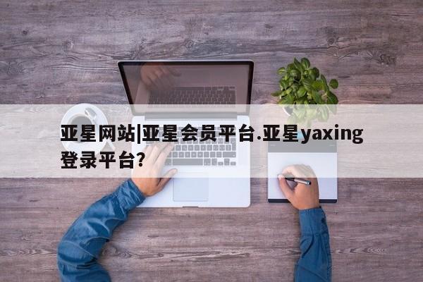 亚星网页 亚星会员平台亚星网站|亚星会员平台.亚星yaxing登录平台？