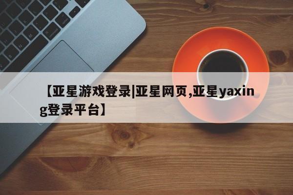 亚星网页 亚星会员平台【亚星游戏登录|亚星网页,亚星yaxing登录平台】