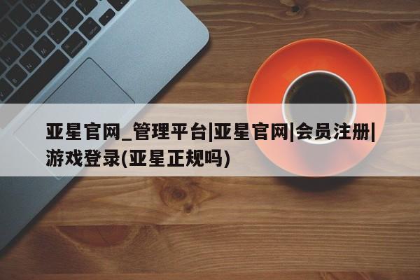 亚星网页 亚星会员平台亚星官网_管理平台|亚星官网|会员注册|游戏登录(亚星正规吗)