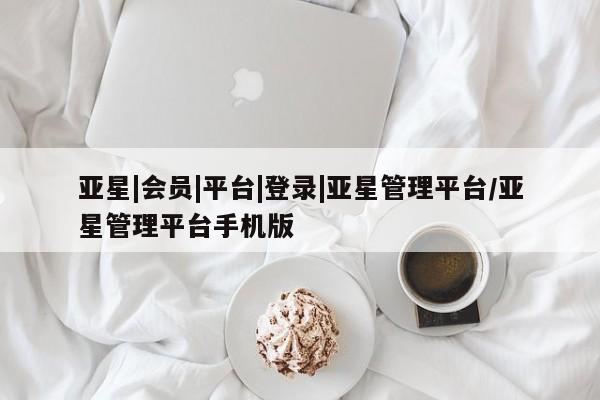 亚星网页 亚星会员平台亚星|会员|平台|登录|亚星管理平台/亚星管理平台手机版