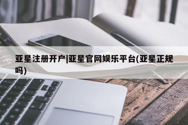 亚星网页 亚星会员平台亚星注册开户|亚星官网娱乐平台(亚星正规吗)
