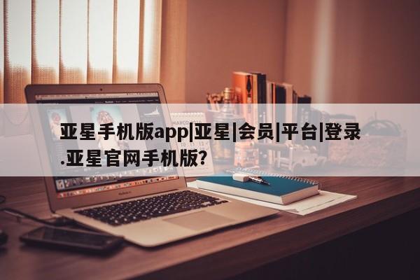 亚星网页 亚星会员平台亚星手机版app|亚星|会员|平台|登录.亚星官网手机版？