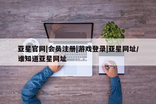 亚星网页 亚星会员平台亚星官网|会员注册|游戏登录|亚星网址/谁知道亚星网址
