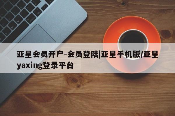 亚星网页 亚星会员平台亚星会员开户-会员登陆|亚星手机版/亚星yaxing登录平台