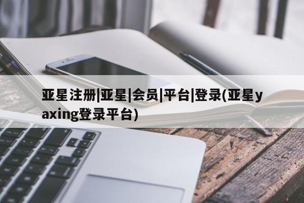 亚星网页 亚星会员平台亚星注册|亚星|会员|平台|登录(亚星yaxing登录平台)