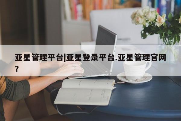 亚星网页 亚星会员平台亚星管理平台|亚星登录平台.亚星管理官网？