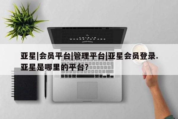 亚星网页 亚星会员平台亚星|会员平台|管理平台|亚星会员登录.亚星是哪里的平台？