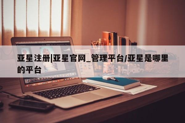 亚星网页 亚星会员平台亚星注册|亚星官网_管理平台/亚星是哪里的平台