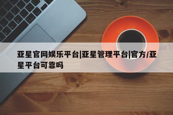 亚星网页 亚星会员平台亚星官网娱乐平台|亚星管理平台|官方/亚星平台可靠吗