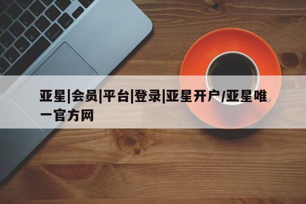 亚星网页 亚星会员平台亚星|会员|平台|登录|亚星开户/亚星唯一官方网
