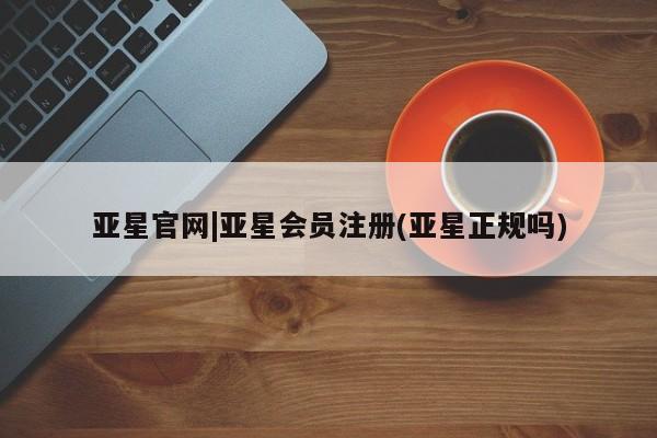 亚星网页 亚星会员平台亚星官网|亚星会员注册(亚星正规吗)
