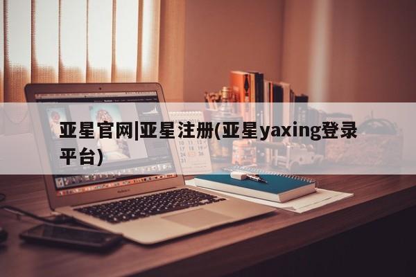 亚星网页 亚星会员平台亚星官网|亚星注册(亚星yaxing登录平台)