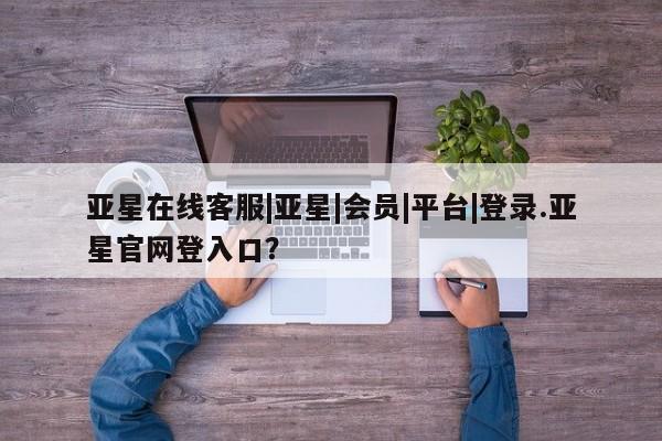 亚星网页 亚星会员平台亚星在线客服|亚星|会员|平台|登录.亚星官网登入口？