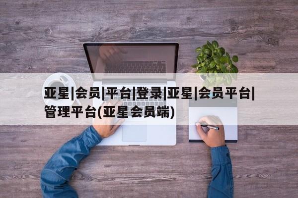 亚星网页 亚星会员平台亚星|会员|平台|登录|亚星|会员平台|管理平台(亚星会员端)