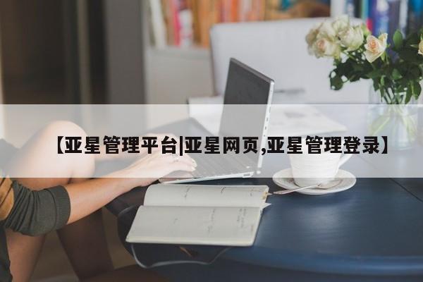 亚星网页 亚星会员平台【亚星管理平台|亚星网页,亚星管理登录】