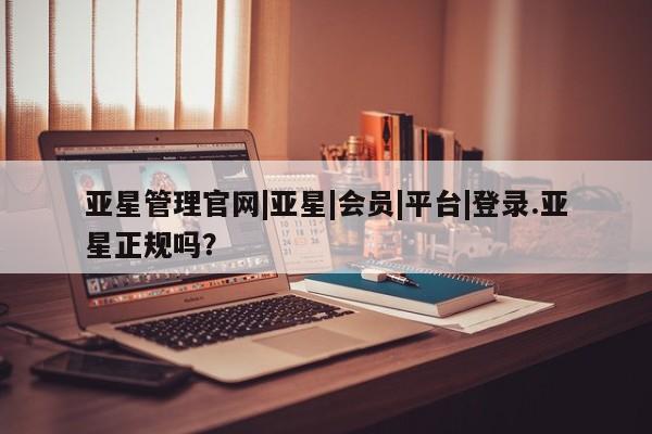 亚星网页 亚星会员平台亚星管理官网|亚星|会员|平台|登录.亚星正规吗？