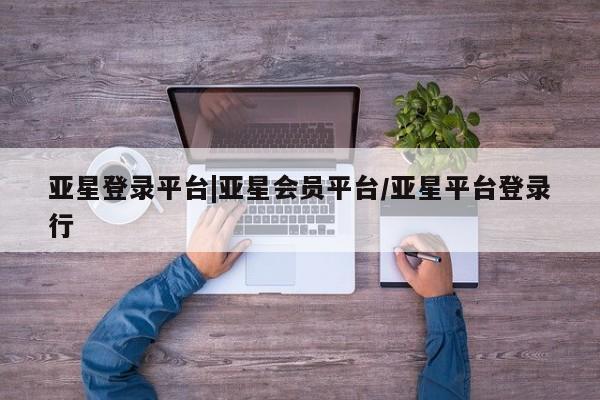 亚星网页 亚星会员平台亚星登录平台|亚星会员平台/亚星平台登录行