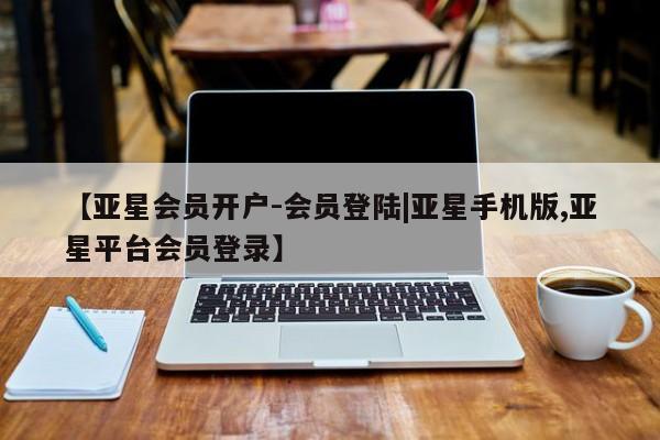 亚星网页 亚星会员平台【亚星会员开户-会员登陆|亚星手机版,亚星平台会员登录】